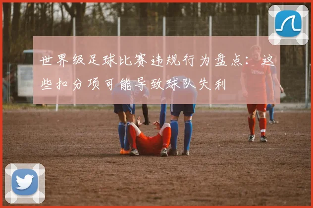 世界级足球比赛违规行为盘点：这些扣分项可能导致球队失利