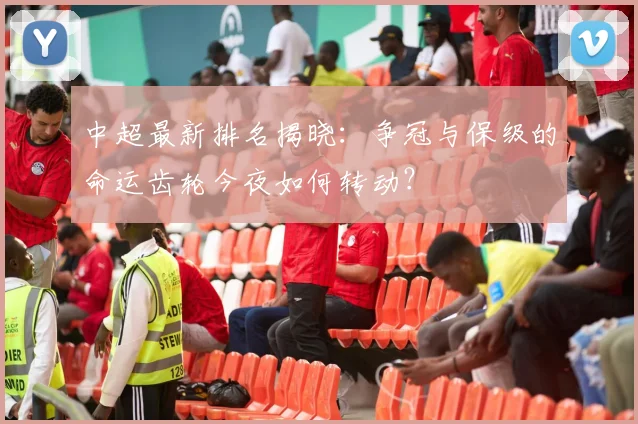 中超最新排名揭晓:争冠与保级的命运齿轮今夜如何转动?