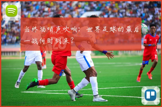当终场哨声吹响：世界足球的最后一战何时到来？